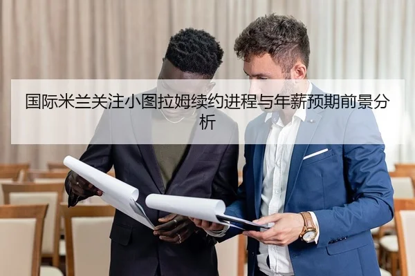 国际米兰关注小图拉姆续约进程与年薪预期前景分析